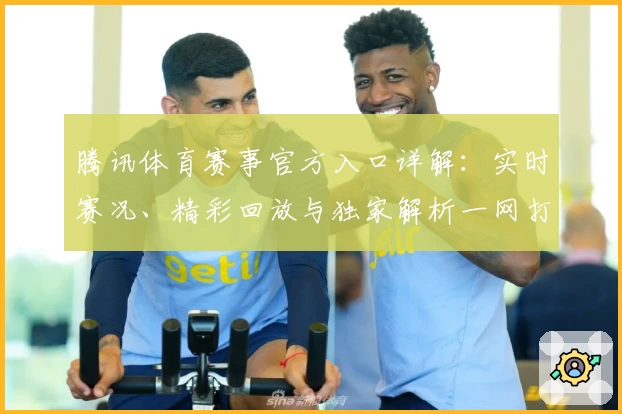 腾讯体育赛事官方入口详解：实时赛况、精彩回放与独家解析一网打尽