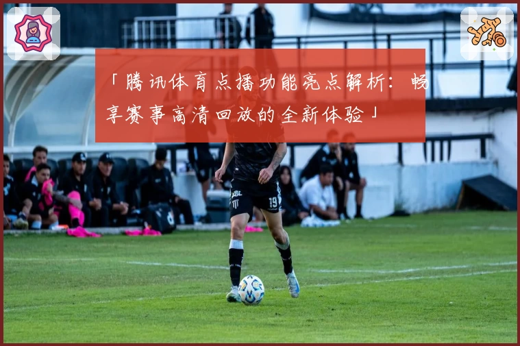 「腾讯体育点播功能亮点解析：畅享赛事高清回放的全新体验」