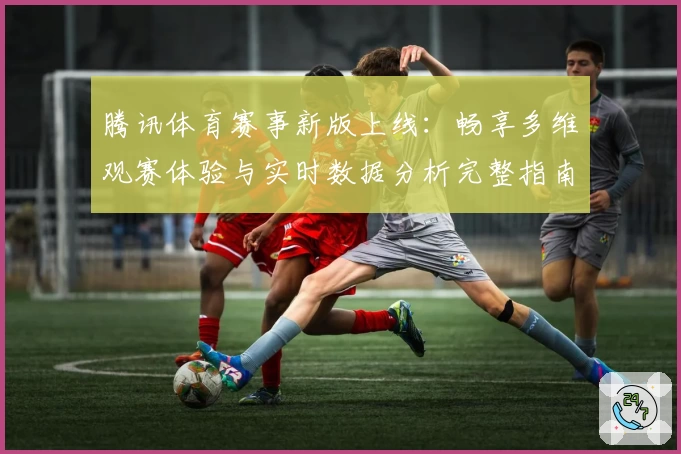 腾讯体育赛事新版上线:畅享多维观赛体验与实时数据分析完整指南