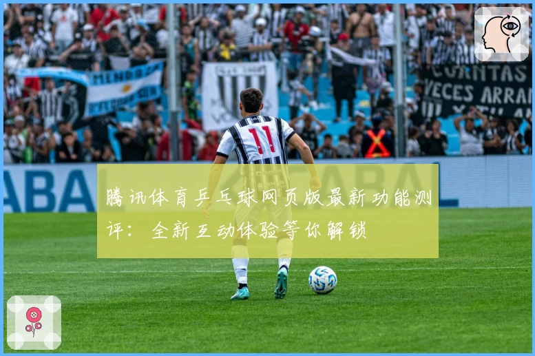 腾讯体育乒乓球网页版最新功能测评：全新互动体验等你解锁