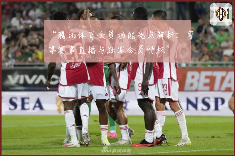 “腾讯体育会员功能亮点解析：尊享赛事直播与独家会员特权”