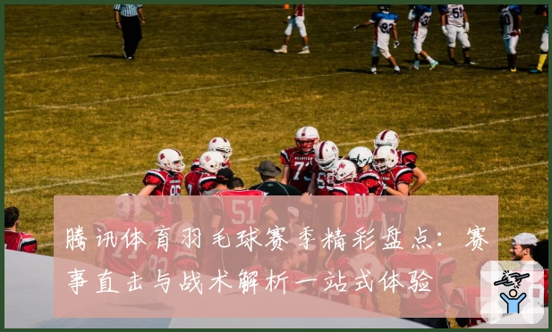 腾讯体育羽毛球赛季精彩盘点：赛事直击与战术解析一站式体验