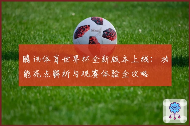 腾讯体育世界杯全新版本上线：功能亮点解析与观赛体验全攻略