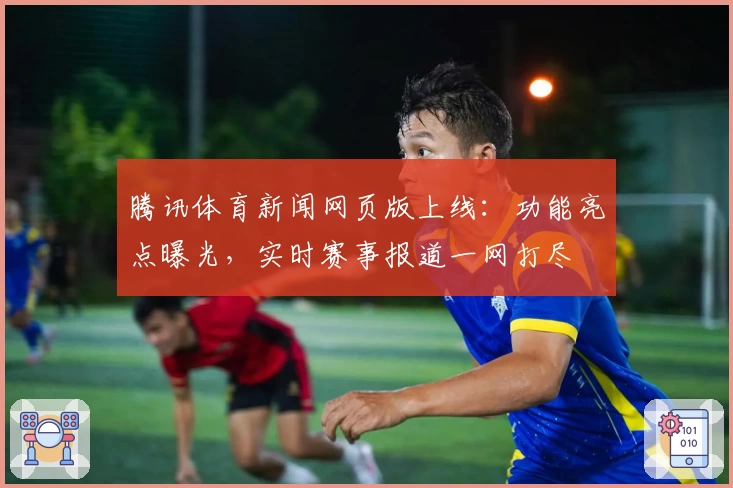 腾讯体育新闻网页版上线：功能亮点曝光，实时赛事报道一网打尽