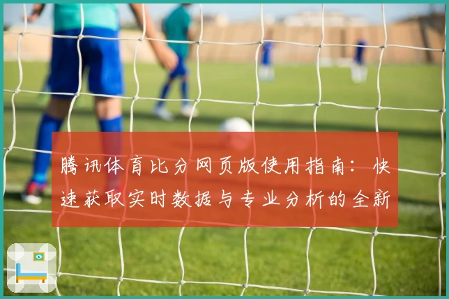 腾讯体育比分网页版使用指南：快速获取实时数据与专业分析的全新体验