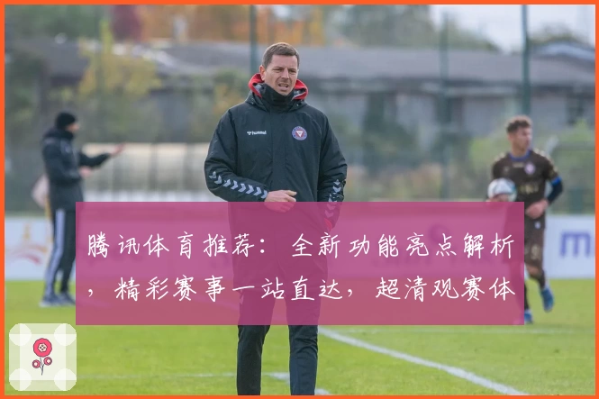 腾讯体育推荐：全新功能亮点解析，精彩赛事一站直达，超清观赛体验再升级