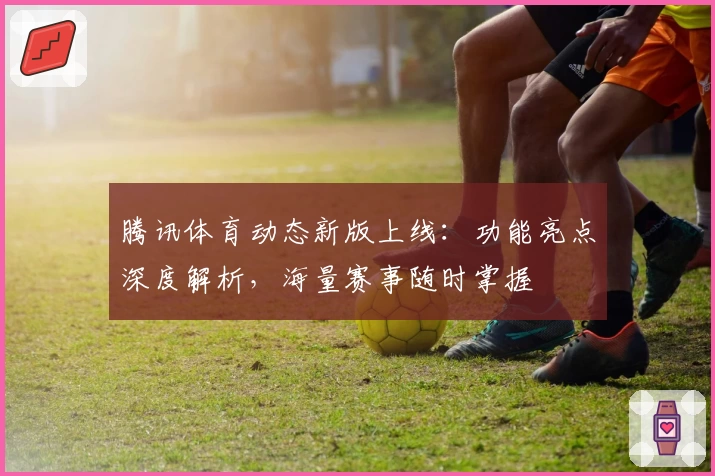 腾讯体育动态新版上线：功能亮点深度解析，海量赛事随时掌握