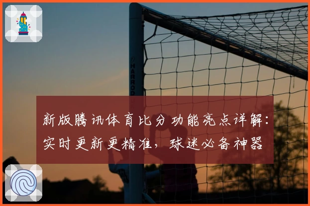 新版腾讯体育比分功能亮点详解：实时更新更精准，球迷必备神器