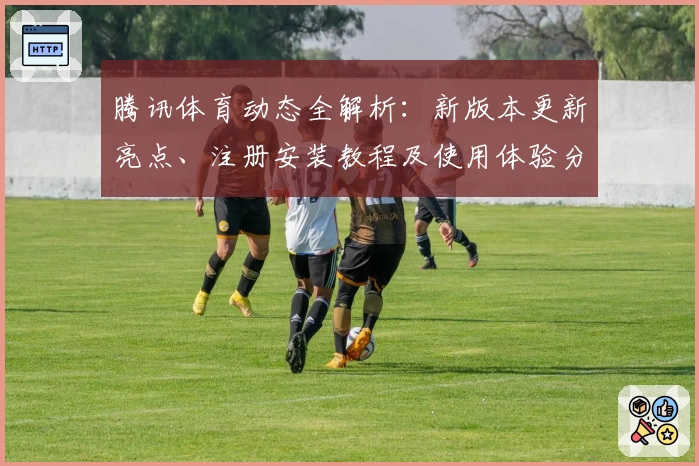 腾讯体育动态全解析:新版本更新亮点、注册安装教程及使用体验分享