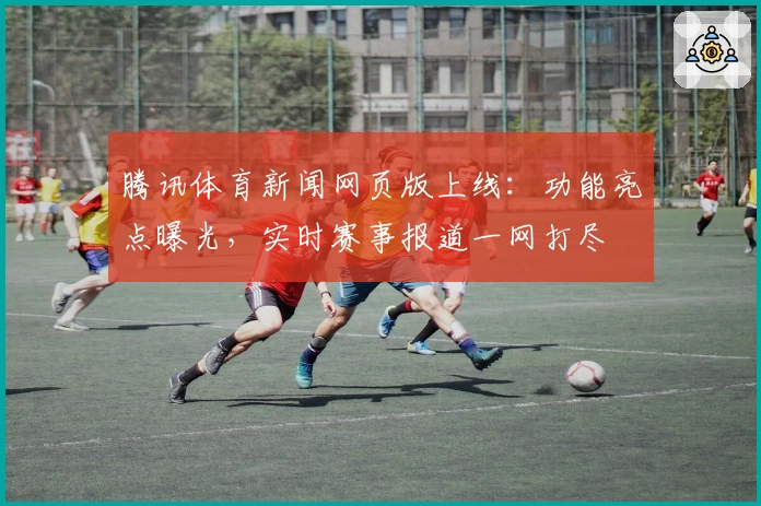 腾讯体育新闻网页版上线：功能亮点曝光，实时赛事报道一网打尽